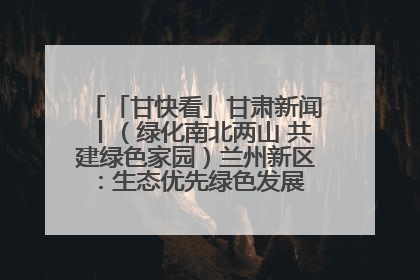 「甘快看」甘肃新闻丨（绿化南北两山 共建绿色家园）兰州新区：生态优先绿色发展 打造生态环保示范区