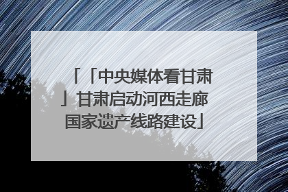 「中央媒体看甘肃」甘肃启动河西走廊国家遗产线路建设