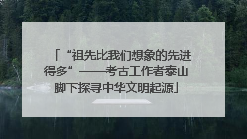 “祖先比我们想象的先进得多”——考古工作者泰山脚下探寻中华文明起源