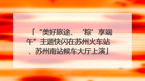 “美好旅途、‘粽’享端午”主题快闪在苏州火车站、苏州南站候车大厅上演