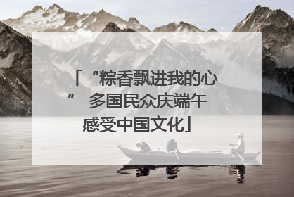 “粽香飘进我的心” 多国民众庆端午感受中国文化