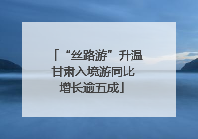 “丝路游”升温 甘肃入境游同比增长逾五成