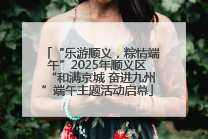 “乐游顺义，粽情端午”2025年顺义区“和满京城 奋进九州”端午主题活动启幕