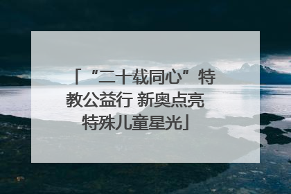 “二十载同心”特教公益行 新奥点亮特殊儿童星光