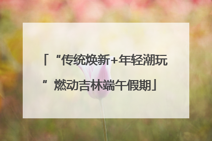 “传统焕新+年轻潮玩”燃动吉林端午假期