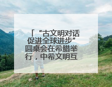 “古文明对话促进全球进步”圆桌会在希腊举行，中希文明互鉴启迪未来