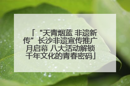 “天青烟蓝 非遗新传”长沙非遗宣传推广月启幕 八大活动解锁千年文化的青春密码