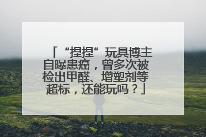 “捏捏”玩具博主自曝患癌，曾多次被检出甲醛、增塑剂等超标，还能玩吗？
