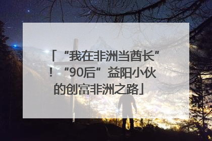 “我在非洲当酋长”！“90后”益阳小伙的创富非洲之路