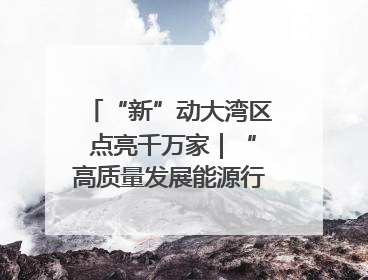 “新”动大湾区 点亮千万家｜“高质量发展能源行”系列报道③