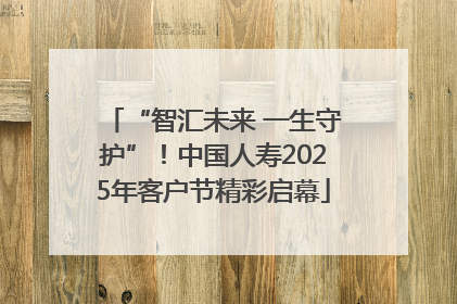“智汇未来 一生守护”！中国人寿2025年客户节精彩启幕