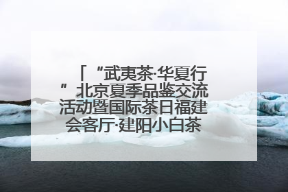 “武夷茶·华夏行”北京夏季品鉴交流活动暨国际茶日福建会客厅·建阳小白茶品牌推介会启幕！