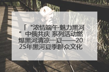 “浓情端午·魅力黑河”中俄共庆 系列活动燃爆黑河清凉一夏——2025年黑河夏季群众文化活动启幕 多元文化赋能边境文旅新高地