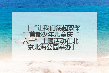 “让我们荡起双桨”首都少年儿童庆“六一”主题活动在北京北海公园举办