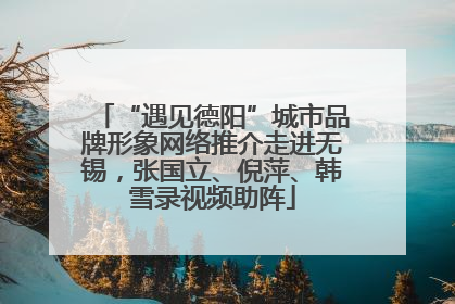 “遇见德阳”城市品牌形象网络推介走进无锡，张国立、倪萍、韩雪录视频助阵
