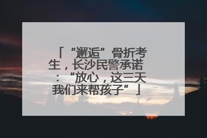 “邂逅”骨折考生，长沙民警承诺：“放心，这三天我们来帮孩子”