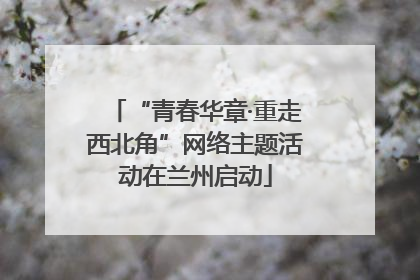 “青春华章·重走西北角”网络主题活动在兰州启动