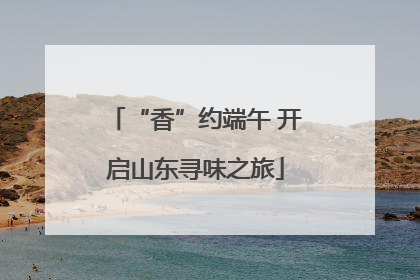“香”约端午 开启山东寻味之旅