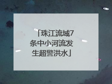 珠江流域7条中小河流发生超警洪水