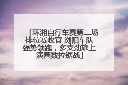 环湘自行车赛第二场排位赛收官 浏阳车队强势领跑，多支劲旅上演圈数拉锯战