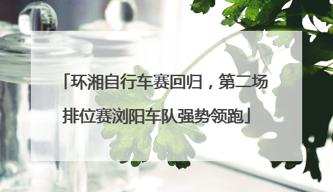 环湘自行车赛回归，第二场排位赛浏阳车队强势领跑