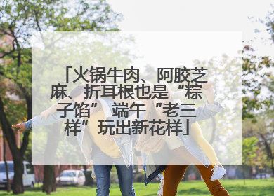 火锅牛肉、阿胶芝麻、折耳根也是“粽子馅” 端午“老三样”玩出新花样