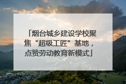 烟台城乡建设学校聚焦“超级工匠”基地，点赞劳动教育新模式