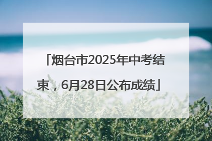 烟台市2025年中考结束，6月28日公布成绩