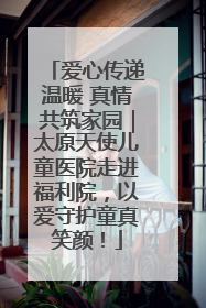 爱心传递温暖 真情共筑家园｜太原天使儿童医院走进福利院，以爱守护童真笑颜！