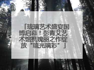 琉璃艺术盛宴国博启幕！彭青艾艺术馆携瑰丽之作绽放“琉光璃彩”