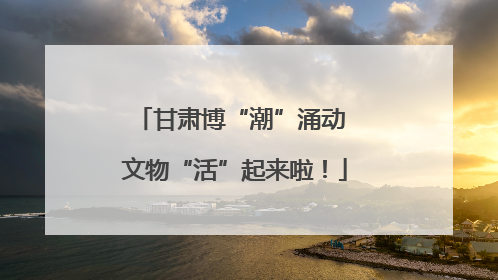 甘肃博“潮”涌动 文物“活”起来啦！