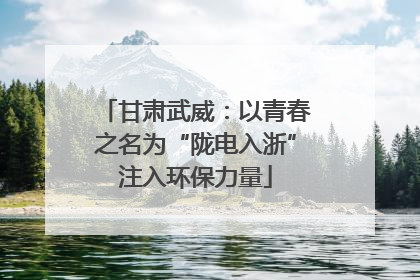 甘肃武威：以青春之名为“陇电入浙”注入环保力量