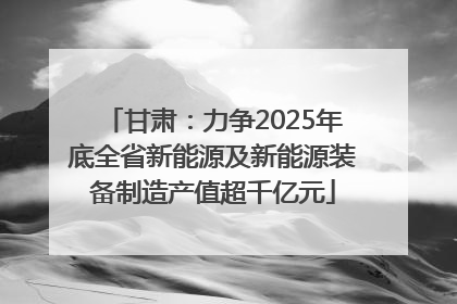 甘肃：力争2025年底全省新能源及新能源装备制造产值超千亿元