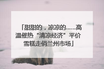 甜甜的，凉凉的……高温催热“清凉经济”平价雪糕走俏兰州市场