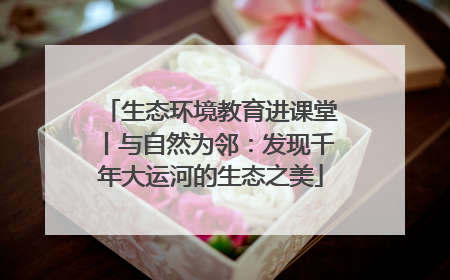 生态环境教育进课堂丨与自然为邻：发现千年大运河的生态之美