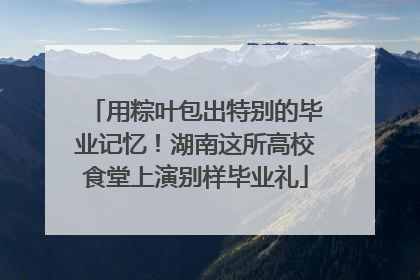用粽叶包出特别的毕业记忆！湖南这所高校食堂上演别样毕业礼