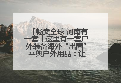 畅卖全球 河南有一套丨这里有一套户外装备海外“出圈” 平舆户外用品：让“休闲风”长红