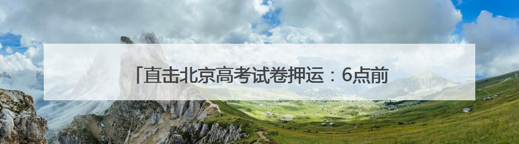 直击北京高考试卷押运：6点前后试卷运送车辆陆续驶向各考点