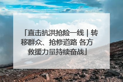 直击抗洪抢险一线｜转移群众、抢修道路 各方救援力量持续奋战