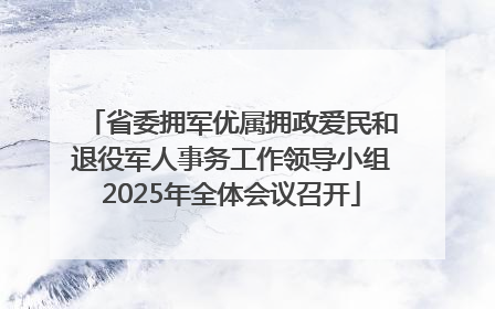 省委拥军优属拥政爱民和退役军人事务工作领导小组2025年全体会议召开