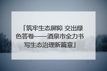 筑牢生态屏障 交出绿色答卷——酒泉市全力书写生态治理新篇章