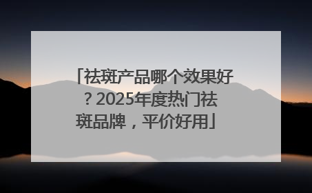 祛斑产品哪个效果好？2025年度热门祛斑品牌，平价好用