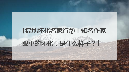 福地怀化名家行⑦丨知名作家眼中的怀化，是什么样子？