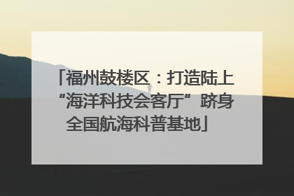 福州鼓楼区：打造陆上“海洋科技会客厅”跻身全国航海科普基地