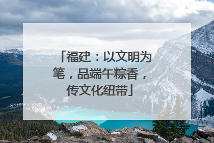 福建：以文明为笔，品端午粽香，传文化纽带