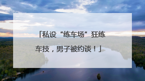 私设“练车场”狂练车技，男子被约谈！