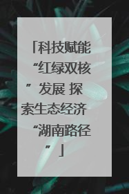 科技赋能“红绿双核”发展 探索生态经济“湖南路径”