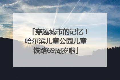 穿越城市的记忆！哈尔滨儿童公园儿童铁路69周岁啦
