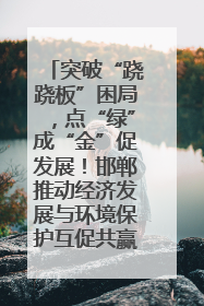 突破“跷跷板”困局，点“绿”成“金”促发展！邯郸推动经济发展与环境保护互促共赢