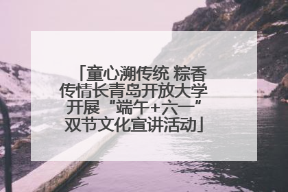 童心溯传统 粽香传情长青岛开放大学开展“端午+六一”双节文化宣讲活动